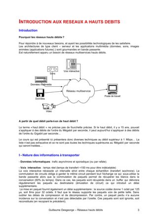 Guillaume Desgeorge – Réseaux hauts débits 3
INTRODUCTION AUX RESEAUX A HAUTS DEBITS
Introduction
Pourquoi les réseaux hauts débits ?
Pour répondre à de nouveaux besoins, et ayant les possibilités technologiques de les satisfaire.
Les architectures de type client – serveur et les applications multimédia (données, sons, images
animées (applications futures) ) sont gourmandes en bande passante.
Est naturellement apparu un besoin de réseaux multiservices hauts débits.
A partir de quel débit parle-t-on de haut débit ?
Le terme « haut débit » ne précise pas de fourchette précise. Si le haut débit, il y a 15 ans, pouvait
s’appliquer à des débits de l’ordre du Mégabit par seconde, il peut aujourd’hui s’appliquer à des débits
de l’ordre du Gigabit par seconde…
Le cours qui est présenté ici présentera donc diverses techniques au débit supérieur à 1 Mbps… La
liste n’est pas exhaustive et ce ne sont pas toutes les techniques supérieures au Mégabit par seconde
qui seront traitées…
I - Nature des informations à transporter
- Données informatiques : trafic asynchrone et sporadique (ou par rafale).
- Voix interactive : temps réel (temps de transfert <150 ms pour être indécelable)
La voix interactive nécessite un intervalle strict entre chaque échantillon (transfert isochrone). La
commutation de circuits oblige à garder le même circuit pendant tout l’échange ce qui sous-utilise la
bande passante alors que la commutation de paquets permet de récupérer les blancs dans la
conversation (60% du temps). Dans ce cas, les paquets sont récupérés dans un buffer qui délivrera
régulièrement les paquets au destinataire (émulation de circuit) ce qui introduit un délai
supplémentaire.
La mise en paquet fournit également un délai supplémentaire : la source codée donne 1 octet par 125
µs, soit 8ms pour 32 octets. Il faut que le réseau supporte les paquets voix de petite taille. Sans
oublier les délais de compression et de décompression. Par contre, un paquet perdu n’a aucune
incidence sur la conversation et n’est pas détectable par l’oreille. Ces paquets sont soit ignorés, soit
reconstitués (en recopiant le précédent).
Réseau multiservice
Poste de travail
Sons
Video
Données
Voix intéractive
Données multimédia
 