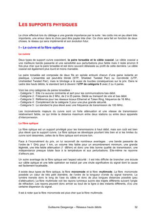 Guillaume Desgeorge – Réseaux hauts débits 32
LES SUPPORTS PHYSIQUES
Le choix effectué lors du câblage a une grande importance par la suite : les coûts mis en jeu étant très
importants, une erreur dans le choix peut être payée très cher. Ce choix sera fait en fonction de deux
choses, le réseau qui sera implémenté et son évolution futur.
I – Le cuivre et la fibre optique
Le cuivre
Deux types de support cuivre coexistent, la paire torsadée et le câble coaxial. Le câble coaxial a
une meilleure bande passante et une sensibilité aux perturbations plus faible mais il reste environ 8
fois plus cher que la paire torsadée et est donc souvent délaissée au profit de cette dernière. Le câble
coaxial est également plus lourd et moins maniable.
La paire torsadée est composée de deux fils en spirale entouré chacun d’une gaine isolante en
plastique. L’ensemble est peut-être blindé (STP, Shielded Twisted Pair) ou non-blindé (UTP,
Unshielded Twisted Pair), mais le blindage a là aussi de lourdes conséquences sur le prix. Dans le
cadre des hauts débits, le standard tant à devenir l’UTP de catégorie 5 avec 2 ou 4 paires.
Voici les cinq catégories de paires torsadées :
- Catégorie 1 : Elle n’a aucune contrainte et sert pour les communications bas débit.
- Catégorie 2 : Fréquence de 2 Mhz, de 2 à 25 paires. Dédié au transport de voix et bas débit.
- Catégorie 3 : Référence pour les réseaux locaux Ethernet et Token Ring, fréquence de 16 Mhz.
- Catégorie 4 : Complément de la catégorie 3 pour une plus grande sécurité.
- Catégorie 5 : Le standard le plus élevé avec une fréquence de transmission de 100 MHz.
Les inconvénients majeurs du cuivre sont un forte atténuation et une vitesse de transmission
relativement faible, ce qui limite la distance maximum entre deux stations ou entre deux appareils
d’interconnexion.
La fibre optique
La fibre optique est un support privilégié pour les transmissions à haut débit, mais son coût est bien
plus élevé que le support cuivre. La fibre optique se développe pourtant très bien et si les limites du
cuivre sont dessinées, celles de la fibre optique sont encore loin.
Face à l’inconvénient du prix, on lui reconnaît de nombreux avantages : une bande passante de
l’ordre de 1 GHz pour 1 km, un volume très faible pour un encombrement minimum, une grande
légèreté, une très faible atténuation (1 dB/km) et donc une très bonne qualité de transmission, une
indépendance presque totale face à la température et aux perturbations. Elle-même ne rayonne
d’ailleurs pas.
Un autre avantage de la fibre optique est l’aspect sécurité : il est très difficile de brancher une écoute
sur câble optique et une telle opération se traduit par une chute significative du signal dont la cause
est facilement localisable.
Il existe deux types de fibre optique, la fibre monomode et la fibre multimode. La fibre monomode
possède un cœur de très petit diamètre, de l’ordre de la longueur d’onde du signal transmis. La
lumière transite donc le long de l’axe du câble et donc de plus longues distances possible (peu
d’atténuation). La fibre multimode voit les rayons lumineux suivre des trajets différents suivant l’angle
de réfraction. Les rayons peuvent donc arriver au bout de la ligne à des instants différents, d’où une
certaine dispersion du signal.
Il est à noter que la fibre monomode est plus cher que la fibre multimode.
 
