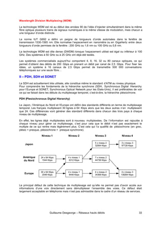 Guillaume Desgeorge – Réseaux hauts débits 33
Wavelength Division Multiplexing (WDM)
La technologie WDM est né au début des années 90 de l’idée d’injecter simultanément dans la même
fibre optique plusieurs trains de signaux numériques à la même vitesse de modulation, mais chacun a
une longueur d’onde distincte.
La norme IUT G692 a défini un peigne de longueurs d’onde autorisées dans la fenêtre de
transmission 1530-1565 nm. Elle normalise l’espacement en nanomètre ou en GigaHertz entre deux
longueurs d’onde permises de la fenêtre : 200 GHz ou 1,6 nm ou 100 GHz ou 0,8 nm.
La technologie WDM est dite dense (DWDM) lorsque l’espacement utilisé est égal ou inférieur à 100
GHz. Des systèmes à 50 GHz ou à 25 GHz ont déjà été testés.
Les systèmes commercialisés aujourd’hui comportent 4, 8, 16, 32 ou 80 canaux optiques, ce qui
permet d’obtenir des débits de 200 Gbps en prenant un débit par canal de 2,5 Gbps. Pour fixer les
idées, un système à 16 canaux de 2,5 Gbps permet de transmettre 500 000 conversations
téléphoniques sur une seule fibre…
II – PDH, SDH et SONET
La SDH est actuellement très utilisée, elle constitue même le standard d’ATM au niveau physique.
Pour comprendre les fondements de la hiérarchie synchrone (SDH, Synchronous Digital Hierarchy
pour l’Europe et SONET, Synchronous Optical Network pour les Etats-Unis), il est préférables de voir
ce qui se faisait dans les débuts du multiplexage temporel, c’est-à-dire, la hiérarchie plésiochrone.
PDH (Plesiochronous Digital Hierarchy)
Le Japon, l’Amérique du Nord et l’Europe ont défini des standards différents en terme de multiplexage
temporel. Les français multiplexent 30 lignes à 64 Kbps alors que les deux autres n’en multiplexent
que 24. Ces différences vont générer des standard différents dans chacun des trois pays à chaque
niveau de multiplexage.
En effet, les lignes déjà multiplexées sont à nouveau multiplexées. De l’information est rajoutée à
chaque niveau pour gérer ce multiplexage, c’est pour cela que le débit n’est pas exactement le
multiple de ce qui rentre mais légèrement plus. C’est cela qui l’a qualifié de plésiochrone (en grec,
plésio = presque, plésiochrone = presque synchrone).
Le principal défaut de cette technique de multiplexage est qu’elle ne permet pas d’avoir accès aux
informations d’une voix directement sans démultiplexer l’ensemble des voies. Ce défaut était
largement acceptable en téléphonie mais n’est pas admissible dans le cadre d’un réseau de services.
30 x 64 Kbps
2048 Kbps
Europe
4 x niveau 1
8448 Kbps
4 x niveau 2
34368 Kbps
4 x niveau 3
139264 Kbps
24 x 64 Kbps
1544 Kbps
4 x niveau 1
6312 Kbps
7 x niveau 2
44736 Kbps
5 x niveau 2
32064 Kbps
3 x niveau 3
97728 Kbps
Amérique
du Nord
Japon
Niveau 1 Niveau 2 Niveau 3 Niveau 4
 