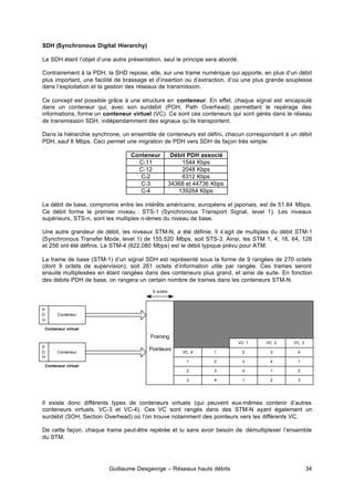 Guillaume Desgeorge – Réseaux hauts débits 34
SDH (Synchronous Digital Hierarchy)
La SDH étant l’objet d’une autre présentation, seul le principe sera abordé.
Contrairement à la PDH, la SHD repose, elle, sur une trame numérique qui apporte, en plus d’un débit
plus important, une facilité de brassage et d’insertion ou d’extraction, d’où une plus grande souplesse
dans l’exploitation et la gestion des réseaux de transmission.
Ce concept est possible grâce à une structure en conteneur. En effet, chaque signal est encapsulé
dans un conteneur qui, avec son surdébit (POH, Path Overhead) permettant le repérage des
informations, forme un conteneur virtuel (VC). Ce sont ces conteneurs qui sont gérés dans le réseau
de transmission SDH, indépendamment des signaux qu’ils transportent.
Dans la hiérarchie synchrone, un ensemble de conteneurs est défini, chacun correspondant à un débit
PDH, sauf 8 Mbps. Ceci permet une migration de PDH vers SDH de façon très simple.
Conteneur Débit PDH associé
C-11 1544 Kbps
C-12 2048 Kbps
C-2 6312 Kbps
C-3 34368 et 44736 Kbps
C-4 139264 Kbps
Le débit de base, compromis entre les intérêts américains, européens et japonais, est de 51.84 Mbps.
Ce débit forme le premier niveau : STS-1 (Synchronous Transport Signal, level 1). Les niveaux
supérieurs, STS-n, sont les multiples n-ièmes du niveau de base.
Une autre grandeur de débit, les niveaux STM-N, a été définie. Il s’agit de multiples du débit STM-1
(Synchronous Transfer Mode, level 1) de 155,520 Mbps, soit STS-3. Ainsi, les STM 1, 4, 16, 64, 128
et 256 ont été définis. Le STM-4 (622,080 Mbps) est le débit typique prévu pour ATM.
La trame de base (STM-1) d’un signal SDH est représenté sous la forme de 9 rangées de 270 octets
(dont 9 octets de supervision), soit 261 octets d’information utile par rangée. Ces trames seront
ensuite multiplexées en étant rangées dans des conteneurs plus grand, et ainsi de suite. En fonction
des débits PDH de base, on rangera un certain nombre de trames dans les conteneurs STM-N.
Il existe donc différents types de conteneurs virtuels (qui peuvent eux-mêmes contenir d’autres
conteneurs virtuels, VC-3 et VC-4). Ces VC sont rangés dans des STM-N ayant également un
surdébit (SOH, Section Overhead) où l’on trouve notamment des pointeurs vers les différents VC.
De cette façon, chaque trame peut-être repérée et lu sans avoir besoin de démultiplexer l’ensemble
du STM.
Framing
Pointeurs
3
3
3
3
VC 3
2
2
2
VC 2
1
1
VC 1
VC 4 4
4
4
4
1
1
1
2
2 3
9 octets
Conteneur
P
O
H
Conteneur virtuel
Conteneur
P
O
H
Conteneur virtuel
 