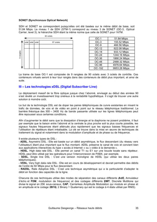 Guillaume Desgeorge – Réseaux hauts débits 35
SONET (Synchronous Optical Network)
SDH et SONET se correspondent puisqu’elles ont été basées sur le même débit de base, soit
51,84 Mbps. Le niveau 1 de SDH (STM-1) correspond au niveau 3 de SONET (OC-3, Optical
Carrier, level 3), la hiérarchie SDH étant la même norme que celle de SONET pour l’ATM.
OC-1 51.84 Mbps
OC-3 155.52 Mbps
OC-9 466.56 Mbps
OC-12 622.08 Mbps
OC-18 933.12 Mbps
OC-24 1244.16 Mbps
OC-36 1866.24 Mbps
OC-48 2488.32 Mbps
OC-96 4976.64 Mbps
OC-192 9953.28 Mbps
La trame de base OC-1 est composée de 9 rangées de 90 octets avec 3 octets de contrôle. Ces
conteneurs virtuels seront à leur tour rangés dans des conteneurs de débit plus important, et ainsi de
suite.
III – Les technologies xDSL (Digital Subscriber Line)
Le déploiement massif de la fibre optique jusque chez l’abonné, envisagé au début des années 90
s’est révélé un investissement trop onéreux à la rentabilité hypothétique. Il s’agit de trouver une autre
solution à moindre coût.
Le but de la technologie DSL est de doper les paires téléphoniques de cuivre existantes en mixant le
trafic de données, de voix et de vidéo en point à point sur le réseau téléphonique traditionnel. La
barrière théorique des 300 – 3400 Hz de bande passante utilisée sur les lignes téléphoniques peut
être repousser sous certaines conditions.
Afin d’augmenter le débit sans que la dissipation d’énergie et la diaphonie ne posent problème, il faut
par exemple que la liaison entre l’abonné et la centrale la plus proche soit la plus courte possible, les
signaux hautes fréquences étant atténués plus rapidement que les signaux basses fréquences et
l’utilisation de répéteurs étant irréalisable. La clé se trouve dans la mise en œuvre de techniques de
traitement du signal et notamment dans la modulation d’amplitude et de phase ou de fréquence.
Il existe plusieurs types de DSL :
- ADSL, Asymetric DSL : Elle est basée sur un débit asymétrique, le flux descendant (du réseau vers
l’utilisateur) étant plus important que le flux montant. ADSL préserve le canal de voix et convient bien
aux applications interactives du type « accès à Internet » ou « vidéo à la demande ».
- HDSL, High data rate DSL : Elle permet un canal T1 ou E1 sur une boucle locale sans répéteur.
HDSL peut être utilisé par les opérateurs pour l’interconnexion de PABX, par exemple.
- SDSL, Single line DSL : C’est une version monoligne de HDSL (qui utilise les deux paires
téléphoniques).
- VDSL, Very high data rate DSL : Elle est en cours de développement et devrait permettre des débits
de l’ordre de 50 Mbps pour le flux descendant.
- RADSL, Rate Adoptive DSL : C’est une technique asymétrique qui a la particularité d’adapter le
débit en fonction des capacités de la ligne.
Chacune de ces techniques utilise des modes de séparation des canaux différents (AdE, Annulateur
d’écho et FDM, modulation de fréquence) et des codages différents (
DMT, Discrete Multitone qui
divise le signal en 256 sous-canaux, CAP, Carrierless Amplitude Modulation qui module en phase et
en amplitude et le codage 2B1Q, 2 Binary 1 Quaternary qui est le codage à 4 états utilisé par RNIS).
87 octets
octet octet octet
90 octets
9
rangées
 