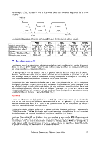 Guillaume Desgeorge – Réseaux hauts débits 36
Par exemple, l’ADSL (qui est de loin le plus utilisé) utilise les différentes fréquences de la façon
suivante :
Les caractéristiques des différentes techniques DSL sont décrites dans le tableau suivant :
ADSL HDSL SDSL VDSL RADSL
Mode de transmission Asymétrique Symétrique Symétrique Asymétrique Asymétrique
Débit descendant (Mbps) 1.544 à 9 1.544 à 2.048 0.768 13 à 51 0.6 à 7
Débit ascendant (Mbps) 0.016 à 0.640 1.544 à 2.048 0.768 1.544 à 2.3 0.128 à 1.024
Codage DMT, CAP CAP, 2B1Q CAP, 2B1Q CAP, DMT CAP
Distance / Débit (km / Mbps) 5.5 / 1.5 5.5 / 2.048 3.6 / 2.048 1.5 / 1.3 5.5 / 1.5
Séparation des canaux FDM, AdE AdE AdE FDM FDM
IV – Les réseaux sans-fil
Les réseaux sans-fil se développent très rapidement et devraient représenter un marché énorme au
début des années 2000. Il s’agit d’utiliser la voie hertzienne pour constituer ces réseaux sans-fil dans
les entreprises et de nombreuses institutions.
On distingue deux types de réseaux sans-fil, le premier étant les réseaux locaux sans-fil (WLAN,
Wireless LAN) et le deuxième étant les réseaux mobiles. Nous n’aborderons ici que le WLAN, qui ont
pour avantages de ne pas poser de problème de roaming (changement de zone par un utilisateur), la
taille limitée de l’entreprise permettant à une seule cellule d’être suffisante.
Plusieurs produits sont déjà commercialisés mais ils sont incompatibles entre eux par un manque de
normalisation finalisée. Plusieurs solutions sont envisagées, la première étant d’avoir une seule borne
qui effectue le relais entre les différentes stations par voie hertzienne, la deuxième étant d’avoir des
microcellules (typiquement, chaque pièce) qui utilisent l’infrarouge. Les bornes sont dans ce cas
interconnectés soit par voie hertzienne, soit par un réseau filaire classique. Deux grandes orientations
se détachent dans le domaine : HiperLAN et IEEE 802.11.
HiperLAN
Le nom est l’abréviation de High performance radio LAN. Les fréquences retenues se situent entre
5.15 et 5.30 GHz ainsi qu’une bande de 200 MHz autour de 17 GHz (HiperLAN 2). Les vitesses de
transfert devraient être de 10 à 20 Mbps et les communications se font directement de station à
station ou par l’intermédiaire d’un nœud central.
Les communications peuvent se faire sur 5 canaux distinctes de priorité différente. L’adaptation du
CSMA/CD appelée EY-NPMA(Elimination Yield None Preemptive Priority Multiple Access) consiste à
scruter les canaux par ordre de priorité jusqu’à trouver un canal libre pour émettre.
Le niveau 2 du modèle OSI est divisée en deux sous-couches, la sous-couche CAC (Channel Access
Control) qui correspond à la partie physique de la technique d’accès (gestion des problèmes liés au
canal hertzien ainsi que toute la transmission et réception) et la sous-couche MAC qui correspond à la
partie logique, soit la mise en forme de la trame, le routage interne, les algorithmes de confidentialité,
la gestion de priorité (QoS) et l’insertion et le retrait des stations.
Spectre de
puissance
Fréquences
20 kHz
4 kHz 32 à 640 kbps 6 à 8 Mbps
Canal
téléphonique
Canal
descendant
Canal
montant
 