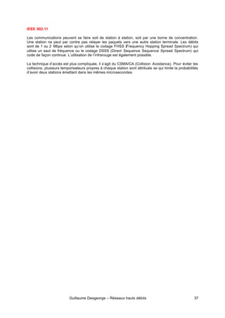 Guillaume Desgeorge – Réseaux hauts débits 37
IEEE 802.11
Les communications peuvent se faire soit de station à station, soit par une borne de concentration.
Une station ne peut par contre pas relayer les paquets vers une autre station terminale. Les débits
sont de 1 ou 2 Mbps selon qu’on utilise le codage FHSS (Frequency Hopping Spread Spectrum) qui
utilise un saut de fréquence ou le codage DSSS (Direct Sequence Sequence Spread Spectrum) qui
code de façon continue. L’utilisation de l’infrarouge est également possible.
La technique d’accès est plus compliquée, il s’agit du CSMA/CA (Collision Avoidance). Pour éviter les
collisions, plusieurs temporisateurs propres à chaque station sont attribués se qui limite la probabilités
d’avoir deux stations émettant dans les mêmes microsecondes.
 