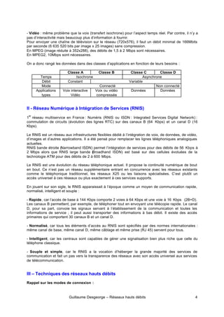 Guillaume Desgeorge – Réseaux hauts débits 4
- Vidéo : même problème que la voix (transfert isochrone) pour l’aspect temps réel. Par contre, il n’y a
pas d’interactivité mais beaucoup plus d’information à fournir.
Pour envoyer une chaîne de télévision sur le réseau (720x576), il faut un débit minimal de 166Mbits
par seconde (6 635 520 bits par image x 25 images) sans compression.
En MPEG (image réduite à 352x288), des débits de 1,5 à 2 Mbps sont nécessaires.
En MPEG2, 10Mbps sont nécessaires.
On a donc rangé les données dans des classes d’applications en fonction de leurs besoins :
Classe A Classe B Classe C Classe D
Temps Isochrone Asynchrone
Débit Constant Variable
Mode Connecté Non connecté
Applications
types
Voix interactive
Vidéo
Voix ou vidéo
compressée
Données Données
II - Réseau Numérique à Intégration de Services (RNIS)
1
er
réseau multiservice en France : Numéris (RNIS ou ISDN : Integrated Services Digital Network) :
commutation de circuits (évolution des lignes RTC) sur des canaux B (64 Kbps) et un canal D (16
Kbps).
Le RNIS est un réseau aux infrastructures flexibles dédié à l’intégration de voix, de données, de vidéo,
d’images et d’autres applications. Il a été pensé pour remplacer les lignes téléphoniques analogiques
actuelles.
RNIS bande étroite (Narrowband ISDN) permet l’intégration de services pour des débits de 56 Kbps à
2 Mbps alors que RNIS large bande (
Broadhand ISDN) est basé sur des cellules évoluées de la
technologie ATM pour des débits de 2 à 600 Mbps.
Le RNIS est une évolution du réseau téléphonique actuel. Il propose la continuité numérique de bout
en bout. Ce n’est pas un réseau supplémentaire entrant en concurrence avec les réseaux existants
comme le téléphonique traditionnel, les réseaux X25 ou les liaisons spécialisées. C’est plutôt un
accès universel à ces réseaux ou plus exactement à ces services supports.
En jouant sur son sigle, le RNIS apparaissait à l’époque comme un moyen de communication rapide,
normalisé, intelligent et souple :
- Rapide, car l’accès de base à 144 Kbps comporte 2 voies à 64 Kbps et une voie à 16 Kbps (2B+D).
Les canaux B permettent, par exemple, de téléphoner tout en envoyant une télécopie rapide. Le canal
D, pour sa part, convoie les signaux servant à l’établissement de la communication et toutes les
informations de service ; il peut aussi transporter des informations à bas débit. Il existe des accès
primaires qui comportent 30 canaux B et un canal D.
- Normalisé, car tous les éléments d’accès au RNIS sont spécifiés par des normes internationales :
même canal de base, même canal D, même câblage et même prise (RJ 45) servent pour tous.
- Intelligent, car les centraux sont capables de gérer une signalisation bien plus riche que celle du
téléphone classique.
- Souple et simple, car le RNIS a la vocation d’héberger la grande majorité des services de
communication et fait un pas vers la transparence des réseaux avec son accès universel aux services
de télécommunication.
III – Techniques des réseaux hauts débits
Rappel sur les modes de connexion :
 