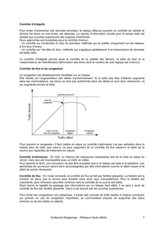 Guillaume Desgeorge – Réseaux hauts débits 7
Contrôle d’intégrité
Pour éviter d’acheminer des données erronées, le réseau effectue souvent un contrôle de validité et
élimine les blocs où une erreur est détectée. La reprise d’information (inutile pour le temps réel) est
laissée aux couches supérieures des organes d’extrémité.
Deux approches sont possibles pour le contrôle d’erreur :
- Un contrôle sur l’ensemble du bloc de données, méthode qui se justifie uniquement sur les réseaux
à fort taux d’erreur.
- Un contrôle sur l’en-tête du bloc, méthode qui s’applique parfaitement à la transmission de données
de faible taille.
Le contrôle d’intégrité prévoit aussi le contrôle de la validité des fanions, la taille du bloc et la
vraisemblance de l’identification (élimination des blocs dont le numéro de voie logique est inconnu).
Contrôle de flux et de congestion
La congestion est statistiquement inévitable sur un réseau.
Elle résulte de l’augmentation des délais d’acheminement. Si la taille des files d’attente augmente
dans les commutateurs, les blocs ne sont pas acheminés dans les délais et sont donc retransmis, ce
qui augmente encore le trafic.
Pour prévenir la congestion, il faut mettre en place un contrôle d’admission (ne pas admettre dans le
réseau plus de trafic que celui-ci ne peut supporter) et un contrôle de flux (asservir le débit de la
source aux capacités de traitement du nœud).
Contrôle d’admission : En X25, on réserve les ressources nécessaires lors de la mise en place du
circuit, mais ceci est incompatible avec un trafic en rafale.
Pour garantir la QoS, une connexion ne doit être acceptée que si le réseau est apte à la satisfaire. Les
demandes de connexion seront donc accompagnées par des informations comme le débit moyen et le
débit de pointe nécessaire.
Contrôle de flux : En mode connecté, le contrôle de flux se fait par fenêtre glissante. La fenêtre est le
nombre de blocs que la source peut émettre sans avoir reçu d’acquittement. Plus la fenêtre est
importante, plus l’émission peut-être continue mais le contrôle de la source est faible.
Etant donné la rapidité du passage des informations sur un réseau haut débit, il ne peut y avoir de
contrôle de flux par fenêtre glissante. Celui-ci est assuré par les couches supérieures.
Pour éviter les congestions non prévenues, il existe des contrats de trafic établis à chaque connexion
qui permet, en cas de congestion importante, au commutateur d’accès de supprimer des blocs
entrants ou de les mettre en attente.
Trafic
écoulé
Trafic offert
potentiel maximum
Trafic normal
Pas de congestion
Congestion
légère
Congestion
sévère
seuil de
congestion
 