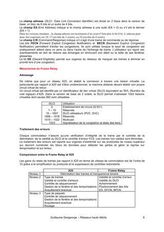 Guillaume Desgeorge – Réseaux hauts débits 9
Le champ adresse (DLCI : Data Link Connection Identifier) est divisé en 2 blocs dans la version de
base, un bloc de 6 bits et un autre de 4 bits.
Le champ EA (End Address) indique si le champ adresse à une suite (EA = 0) ou s’il est le dernier
(EA = 1).
Dans les versions étendues , le champ adresse est incrémenté d’un octet (7 bits plus le bit EA). L’adresse peut
donc être exprimée sur 10, 17 (en-tête de 3 octets), ou 24 (en-tête de 4 octets).
Le champ C/R (Command/Response) indique s’il s’agit d’une trame de commande ou de réponse.
Les bits FECN (Forward Explicit Congestion Notification) et BECN (Backward Explicit Congestion
Notification) permettent d’éviter les congestions. Ils sont utilisés lorsque le seuil de congestion est
pratiquement atteint dans un sens ou dans l’autre de l’échange de trame. L’utilisateur qui reçoit ces
avertissements se doit de réduire ses échanges en diminuant son débit ou la taille de ses fenêtres
glissantes.
Le bit DE (Discard Eligibility) permet aux organes du réseaux de marquer les trames à éliminer en
priorité lors d’une congestion.
Mécanismes du Frame Relay
Adressage
De même que pour un réseau X25, on établit la connexion à travers une liaison virtuelle. La
particularité par rapport à X25 est d’être unidirectionnel, la machine distante devant établir son propre
circuit virtuel de retour.
Un circuit virtuel est identifié par un identificateur de lien virtuel (DLCI) équivalent au NVL (Numéro de
voie logique) d’X25. Dans la version de base de 2 octets, le DLCI permet d’adresser 1024 liaisons
virtuelles dont seules 992 sont utilisables.
DLCI Utilisation
0
1 – 15
16 – 1007
1008 – 1018
1019 – 1022
1023
Etablissement de circuit (Q.931)
Réservés
DLCI utilisateurs (PVC, SVC)
Réservés
Multicast
Signalisation de la congestion et états des liens
Traitement des erreurs
Chaque commutateur n’assure qu’une vérification d’intégrité de la trame par le contrôle de la
délimitation, de la validité du DLCI et le contrôle d’erreur FCS. Les trames non valides sont éliminées.
Le traitement des erreurs est reporté aux organes d’extrémité sur les protocoles de niveau supérieur
qui devront numéroter les blocs de données pour détecter les pertes et gérer la reprise sur
temporisation et sur erreur.
Comparaison entre le Frame Relay et X25
Les gains du relais de trames par rapport à X25 en terme de vitesse de commutation est de l’ordre de
10 grâce à la simplification du protocole et la suppression de contrôles redondants.
X25 Frame Relay
Niveau 1 Délimitation des trames et transparence binaire
Niveau 2 Type de trames
Validité et contrôle d’erreurs
Contrôle de séquencement
Gestion de la fenêtre et des temporisations
Acquittement éventuel
Validité et contrôle d’erreur
Validité du DLCI
Acheminement
Positionnement des bits
ED, EFCN, BFCN
Niveau 3 Type de paquets
Contrôle de séquencement
Gestion de la fenêtre et des temporisations
Acquittement éventuel
Routage
 