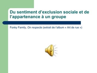Du sentiment d’exclusion sociale et de
l’appartenance à un groupe
Fonky Family, On respecte (extrait de l’album « Art de rue »)
 