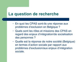 La question de recherche
– En quoi les CPAS sont-ils une réponse aux
problèmes d’exclusion en Belgique ?
– Quels sont les rôles et missions des CPAS en
regard des enjeux d’intégration/de socialisation
des personnes ?
– Quelle est la réponse de notre société (Belgique)
en termes d’action sociale par rapport aux
problèmes d’exclusion/aux enjeux d’intégration
sociale.
 
