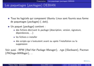Présentation Les paquetages (packages) DEBIAN
Les paquetages (packages) DEBIAN
Tous les logiciels qui composent Ubuntu Linux sont fournis sous forme
de paquetages (packages) (.deb).
Un paquet (package) contient :
des fichiers décrivant le package (description, version, signature,
dépendances, ...)
les fichiers à installer
des scripts qui s’exécutent avant ou après l’installation ou la
suppression
Voir aussi : RPM (Red Hat Package Manager), .tgz (Slackware), Pacman
(PACkage-MANager), ...
Thierry Vaira (ESIMED) Unix/GNU Linux v1.2 - 13 novembre 2018 22 / 51
 