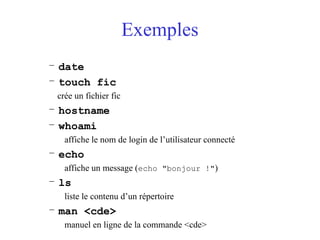 Exemples
– date
– touch fic
crée un fichier fic
– hostname
– whoami
affiche le nom de login de l’utilisateur connecté
– echo
affiche un message (echo "bonjour !")
– ls
liste le contenu d’un répertoire
– man <cde>
manuel en ligne de la commande <cde>
 
