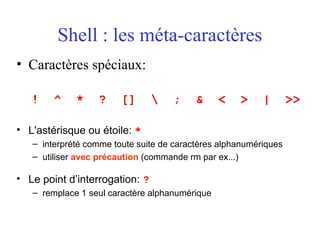 Shell : les méta-caractères
• Caractères spéciaux:
! ^ * ? []  ; & < > | >>
• L'astérisque ou étoile: *
– interprété comme toute suite de caractères alphanumériques
– utiliser avec précaution (commande rm par ex...)
• Le point d’interrogation: ?
– remplace 1 seul caractère alphanumérique
 