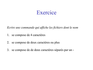 Exercice
Ecrire une commande qui affiche les fichiers dont le nom
1. se compose de 4 caractères
2. se compose de deux caractères ou plus
3. se compose de de deux caractères séparés par un -
 