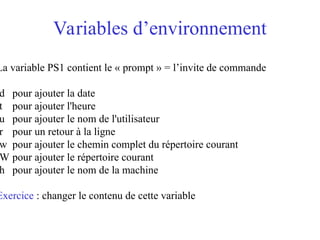 Variables d’environnement
La variable PS1 contient le « prompt » = l’invite de commande
d pour ajouter la date
t pour ajouter l'heure
u pour ajouter le nom de l'utilisateur
r pour un retour à la ligne
w pour ajouter le chemin complet du répertoire courant
W pour ajouter le répertoire courant
h pour ajouter le nom de la machine
Exercice : changer le contenu de cette variable
 