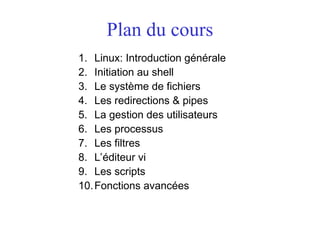 Plan du cours
1. Linux: Introduction générale
2. Initiation au shell
3. Le système de fichiers
4. Les redirections & pipes
5. La gestion des utilisateurs
6. Les processus
7. Les filtres
8. L’éditeur vi
9. Les scripts
10.Fonctions avancées
 