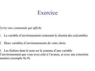 Exercice
Ecrire une commande qui affiche
1. La variable d’environnement contenant le chemin des exécutables
2. Deux variables d’environnements de votre choix
3. Les fichiers dont le nom est le contenu d’une variable
d’environnement que vous avez créé à l’avance, et avec une extension
.numéro (exemple fic.9)
 