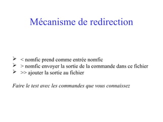 Mécanisme de redirection
 < nomfic prend comme entrée nomfic
 > nomfic envoyer la sortie de la commande dans ce fichier
 >> ajouter la sortie au fichier
Faire le test avec les commandes que vous connaissez
 