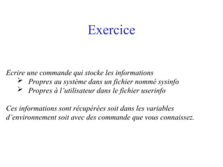 Exercice
Ecrire une commande qui stocke les informations
 Propres au système dans un fichier nommé sysinfo
 Propres à l’utilisateur dans le fichier userinfo
Ces informations sont récupérées soit dans les variables
d’environnement soit avec des commande que vous connaissez.
 