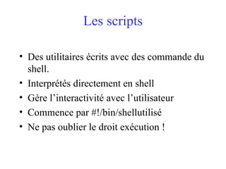 Les scripts
• Des utilitaires écrits avec des commande du
shell.
• Interprétés directement en shell
• Gère l’interactivité avec l’utilisateur
• Commence par #!/bin/shellutilisé
• Ne pas oublier le droit exécution !
 