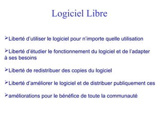 Logiciel Libre
Liberté d’utiliser le logiciel pour n’importe quelle utilisation
Liberté d’étudier le fonctionnement du logiciel et de l’adapter
à ses besoins
Liberté de redistribuer des copies du logiciel
Liberté d’améliorer le logiciel et de distribuer publiquement ces
améliorations pour le bénéfice de toute la communauté
 