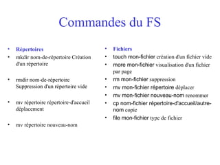 Commandes du FS
• Répertoires
• mkdir nom-de-répertoire Création
d'un répertoire
• rmdir nom-de-répertoire
Suppression d'un répertoire vide
• mv répertoire répertoire-d'accueil
déplacement
• mv répertoire nouveau-nom
• Fichiers
• touch mon-fichier création d'un fichier vide
• more mon-fichier visualisation d'un fichier
par page
• rm mon-fichier suppression
• mv mon-fichier répertoire déplacer
• mv mon-fichier nouveau-nom renommer
• cp nom-fichier répertoire-d'accueil/autre-
nom copie
• file mon-fichier type de fichier
 
