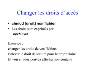 Changer les droits d’accès
• chmod [droit] nomfichier
• Les droits sont exprimés par
ugo+/-rwx
Exercice :
changer les droits de vos fichiers
Enlever le droit de lecture pour le propriétaire
Et voir si vous pouvez afficher son contenu
 