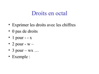 Droits en octal
• Exprimer les droits avec les chiffres
• 0 pas de droits
• 1 pour - - x
• 2 pour - w –
• 3 pour – wx …
• Exemple :
 