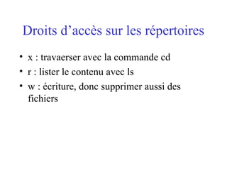 Droits d’accès sur les répertoires
• x : travaerser avec la commande cd
• r : lister le contenu avec ls
• w : écriture, donc supprimer aussi des
fichiers
 