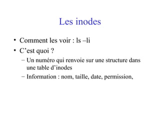 Les inodes
• Comment les voir : ls –li
• C’est quoi ?
– Un numéro qui renvoie sur une structure dans
une table d’inodes
– Information : nom, taille, date, permission,
 