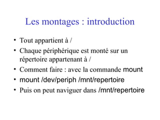 Les montages : introduction
• Tout appartient à /
• Chaque périphérique est monté sur un
répertoire appartenant à /
• Comment faire : avec la commande mount
• mount /dev/periph /mnt/repertoire
• Puis on peut naviguer dans /mnt/repertoire
 