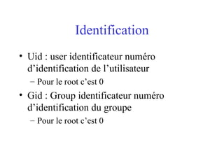 Identification
• Uid : user identificateur numéro
d’identification de l’utilisateur
– Pour le root c’est 0
• Gid : Group identificateur numéro
d’identification du groupe
– Pour le root c’est 0
 
