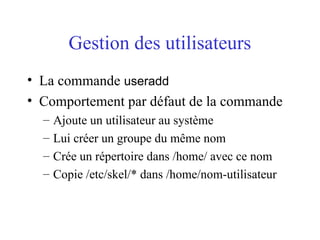 Gestion des utilisateurs
• La commande useradd
• Comportement par défaut de la commande
– Ajoute un utilisateur au système
– Lui créer un groupe du même nom
– Crée un répertoire dans /home/ avec ce nom
– Copie /etc/skel/* dans /home/nom-utilisateur
 