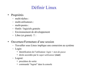 Définir Linux
• Propriétés
– multi-tâches :
– multi-utilisateurs :
– multi-postes :
– Outils / logiciels gratuits
– Environnement de développement
– Libre (et gratuit) !! :
• Ouverture/Fermeture d’une session
– Travailler sous Linux implique une connexion au système
– Login:
• Identification de l’utilisateur: login + mot-de-passe
• droits accordés par le super-utilisateur (root)
– Logout:
• procédure de sortie
• commande “logout” dans la console
 
