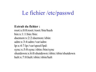 Le fichier /etc/passwd
Extrait du fichier :
root:x:0:0:root:/root:/bin/bash
bin:x:1:1:bin:/bin:
daemon:x:2:2:daemon:/sbin:
adm:x:3:4:adm:/var/adm:
lp:x:4:7:lp:/var/spool/lpd:
sync:x:5:0:sync:/sbin:/bin/sync
shutdown:x:6:0:shutdown:/sbin:/sbin/shutdown
halt:x:7:0:halt:/sbin:/sbin/halt
 