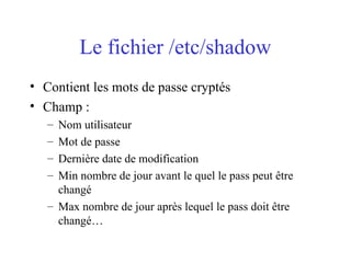 Le fichier /etc/shadow
• Contient les mots de passe cryptés
• Champ :
– Nom utilisateur
– Mot de passe
– Dernière date de modification
– Min nombre de jour avant le quel le pass peut être
changé
– Max nombre de jour après lequel le pass doit être
changé…
 