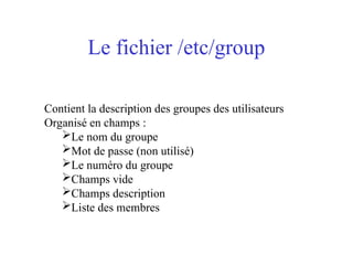 Le fichier /etc/group
Contient la description des groupes des utilisateurs
Organisé en champs :
Le nom du groupe
Mot de passe (non utilisé)
Le numéro du groupe
Champs vide
Champs description
Liste des membres
 