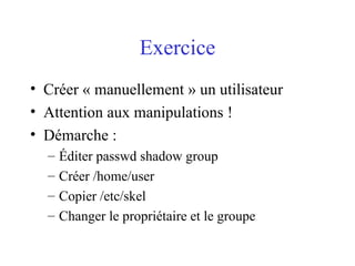 Exercice
• Créer « manuellement » un utilisateur
• Attention aux manipulations !
• Démarche :
– Éditer passwd shadow group
– Créer /home/user
– Copier /etc/skel
– Changer le propriétaire et le groupe
 