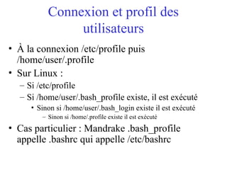 Connexion et profil des
utilisateurs
• À la connexion /etc/profile puis
/home/user/.profile
• Sur Linux :
– Si /etc/profile
– Si /home/user/.bash_profile existe, il est exécuté
• Sinon si /home/user/.bash_login existe il est exécuté
– Sinon si /home/.profile existe il est exécuté
• Cas particulier : Mandrake .bash_profile
appelle .bashrc qui appelle /etc/bashrc
 
