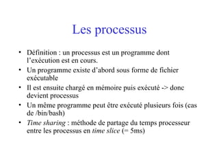 Les processus
• Définition : un processus est un programme dont
l’exécution est en cours.
• Un programme existe d’abord sous forme de fichier
exécutable
• Il est ensuite chargé en mémoire puis exécuté -> donc
devient processus
• Un même programme peut être exécuté plusieurs fois (cas
de /bin/bash)
• Time sharing : méthode de partage du temps processeur
entre les processus en time slice (= 5ms)
 