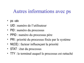 Autres informations avec ps
• ps –alx
• UID : numéro de l’utilisateur
• PID : numéro du processus
• PPID : numéro du processus père
• PRI : priorité du processus fixée par le système
• NI(CE) : facteur influençant la priorité
• STAT : état du processus
• TTY : le terminal auquel le processus est rattaché
 