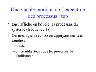 Une vue dynamique de l’exécution
des processus : top
• top : affiche en boucle les processus du
système (fréquence 1s)
• On interagie avec top en appuyant sur une
touche :
– h aide
– u nomutilisateur : que les processus de
l’utilisateur
– …
 