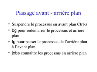 Passage avant - arrière plan
• Suspendre le processus en avant plan Ctrl-z
• bg pour redémarrer le processus et arrière
plan
• fg pour passer le processus de l’arrière plan
à l’avant plan
• jobs connaître les processus en arrière plan
 