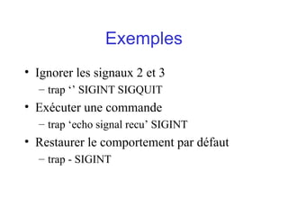 Exemples
• Ignorer les signaux 2 et 3
– trap ‘’ SIGINT SIGQUIT
• Exécuter une commande
– trap ‘echo signal recu’ SIGINT
• Restaurer le comportement par défaut
– trap - SIGINT
 