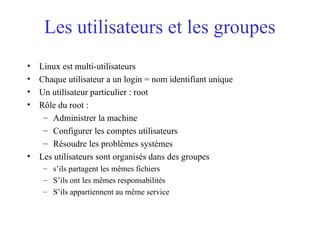 Les utilisateurs et les groupes
• Linux est multi-utilisateurs
• Chaque utilisateur a un login = nom identifiant unique
• Un utilisateur particulier : root
• Rôle du root :
– Administrer la machine
– Configurer les comptes utilisateurs
– Résoudre les problèmes systèmes
• Les utilisateurs sont organisés dans des groupes
– s’ils partagent les mêmes fichiers
– S’ils ont les mêmes responsabilités
– S’ils appartiennent au même service
 
