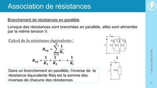 Association de résistances
Branchement de résistances en parallèle
Lorsque des résistances sont branchées en parallèle, elles sont alimentée
par la même tension V.
Lois
de
l'électricité
26
Dans un branchement en parallèle, l’inverse de la
résistance équivalente Réq est la somme des
inverses de chacune des résistances
Calcul de la résistance équivalente :
𝑹𝒆𝒒 =
𝒊=𝟏
𝒏
𝟏
𝑹𝒊
𝑹𝒆𝒒 =
𝟏
𝑹𝟏
+
𝟏
𝑹𝟐
+ ⋯ +
𝟏
𝑹𝒊
 