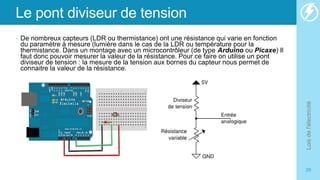Le pont diviseur de tension
• De nombreux capteurs (LDR ou thermistance) ont une résistance qui varie en fonction
du paramètre à mesure (lumière dans le cas de la LDR ou température pour la
thermistance. Dans un montage avec un microcontrôleur (de type Arduino ou Picaxe) Il
faut donc pouvoir mesurer la valeur de la résistance. Pour ce faire on utilise un pont
diviseur de tension : la mesure de la tension aux bornes du capteur nous permet de
connaitre la valeur de la résistance.
Lois
de
l'électricité
29
 