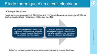 Etude thermique d’un circuit électrique
• L’énergie électrique*
Nous avons vu qu’un circuit électrique est composé d’un ou plusieurs générateurs
et d’un ou plusieurs récepteurs reliés par des fils.
Lois
de
l'électricité
15
Le ou les générateurs électriques
créent une différence de potentiel
et fournissent l’énergie électrique
nécessaire aux récepteurs
Le ou les récepteurs électriques,
absorbent le courant électrique et
transforment l’énergie électrique
selon la nécessité de l’utilisateur
Cela n’est vrai que pendant le temps ou le courant transporte l’énergie électrique
 