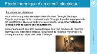 Etude thermique d’un circuit électrique
• Le résistor ou résistance
Nous avons vu que les récepteurs transforment l’énergie électrique.
D’après le principe de la conservation de l’énergie, toute l’énergie produite
est transformée. Quelque soit l’énergie produite, la transformation de
l’énergie crée toujours un échauffement.
Cet échauffement peut être désiré lorsque l’on veut produire de l’énergie
thermique ou indésirable lorsque l’on produit de l’énergie mécanique ou
chimique car c’est alors une perte d’énergie
Lois
de
l'électricité
19
 