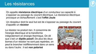 Les résistances
• On appelle résistance électrique d’un conducteur sa capacité à
s’opposer au passage du courant électrique. La résistance électrique
provoque un échauffement: c’est l’effet Joule
• Un récepteur dont le seul but est de s’opposer au passage du courant
d’appelle un résistor
Lois
de
l'électricité
21
Le résistor ne produit rien. Il consomme de
l’énergie électrique et la transforme
intégralement en énergie thermique. On dit
que c’est un dipôle passif. De plus les deux
bornes d’un résistor ne sont pas repérées, on
peut le brancher indifféremment dans un sens
ou dans l’autre : il est non polarisé
 