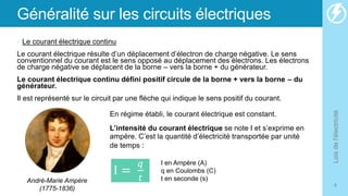 Généralité sur les circuits électriques
• Le courant électrique continu
Le courant électrique résulte d’un déplacement d’électron de charge négative. Le sens
conventionnel du courant est le sens opposé au déplacement des électrons. Les électrons
de charge négative se déplacent de la borne – vers la borne + du générateur.
Le courant électrique continu défini positif circule de la borne + vers la borne – du
générateur.
Il est représenté sur le circuit par une flèche qui indique le sens positif du courant.
Lois
de
l'électricité
4
En régime établi, le courant électrique est constant.
L’intensité du courant électrique se note I et s’exprime en
ampère. C’est la quantité d’électricité transportée par unité
de temps :
I =
𝑞
𝑡
I en Ampère (A)
q en Coulombs (C)
t en seconde (s)
André-Marie Ampère
(1775-1836)
 