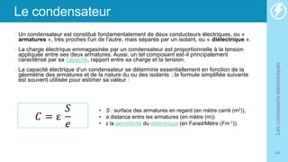 Le condensateur
• Un condensateur est constitué fondamentalement de deux conducteurs électriques, ou «
armatures », très proches l'un de l'autre, mais séparés par un isolant, ou « diélectrique ».
• La charge électrique emmagasinée par un condensateur est proportionnelle à la tension
appliquée entre ses deux armatures. Aussi, un tel composant est-il principalement
caractérisé par sa capacité, rapport entre sa charge et la tension.
• La capacité électrique d'un condensateur se détermine essentiellement en fonction de la
géométrie des armatures et de la nature du ou des isolants ; la formule simplifiée suivante
est souvent utilisée pour estimer sa valeur :
Les
composants
électroniques
44
𝐶 = ε
𝑆
𝑒
• S : surface des armatures en regard (en mètre carré (m2)),
• e distance entre les armatures (en mètre (m))
• ε la permittivité du diélectrique (en Farad/Mètre (Fm-1)).
 